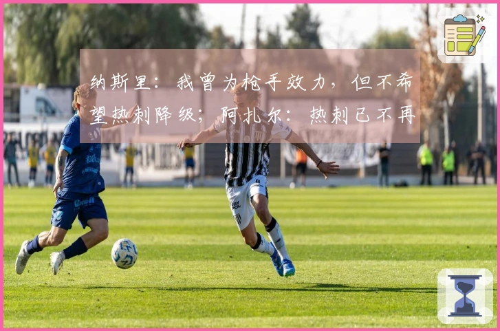 纳斯里:我曾为枪手效力,但不希望热刺降级;阿扎尔:热刺已不再是豪门球队