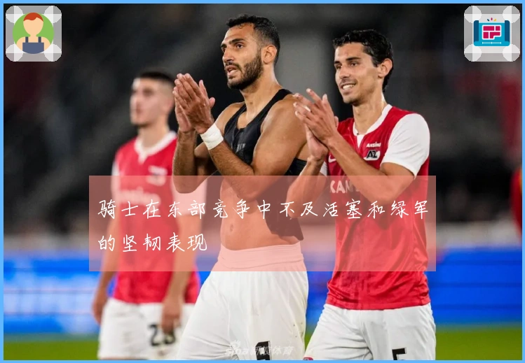 骑士在东部竞争中不及活塞和绿军的坚韧表现