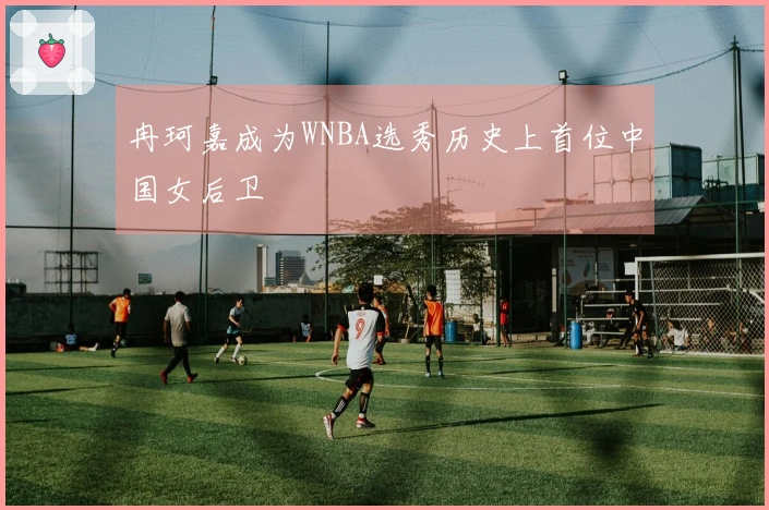 冉珂嘉成为WNBA选秀历史上首位中国女后卫