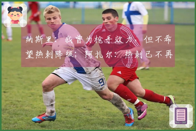 纳斯里：我曾为枪手效力，但不希望热刺降级；阿扎尔：热刺已不再是豪门球队