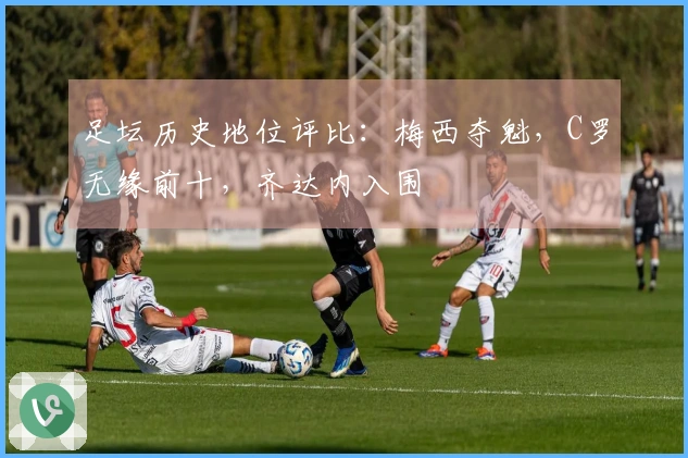 足坛历史地位评比：梅西夺魁，C罗无缘前十，齐达内入围