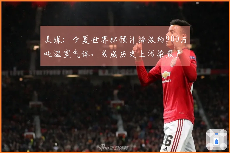 美媒：今夏世界杯预计排放约900万吨温室气体，或成历史上污染最严重的一届