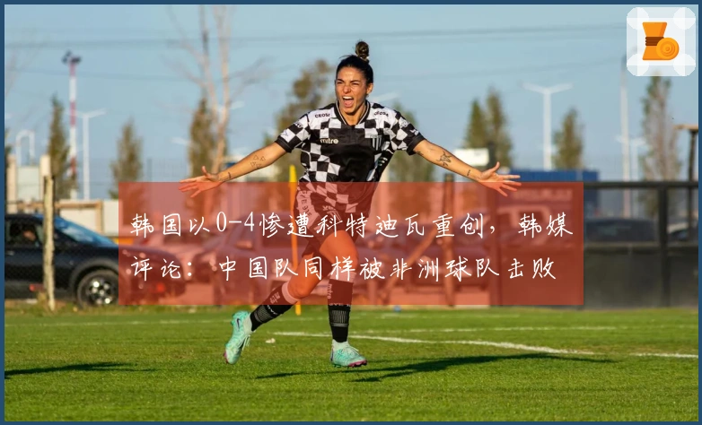 韩国以0-4惨遭科特迪瓦重创，韩媒评论：中国队同样被非洲球队击败，9分钟内失掉两个进球。