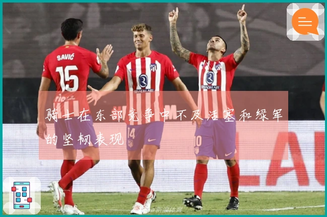 骑士在东部竞争中不及活塞和绿军的坚韧表现