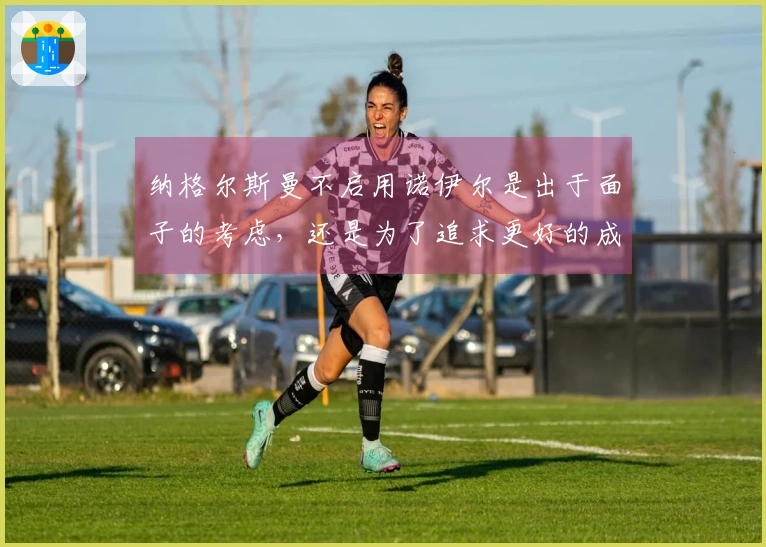 纳格尔斯曼不启用诺伊尔是出于面子的考虑，还是为了追求更好的成绩？
