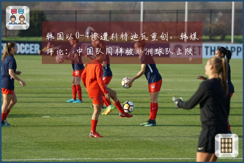 韩国以0-4惨遭科特迪瓦重创，韩媒评论：中国队同样被非洲球队击败，9分钟内失掉两个进球。