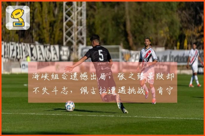 海峡组合遗憾出局，张之臻虽败却不失斗志，佩古拉遭遇挑战，肯宁成功晋级