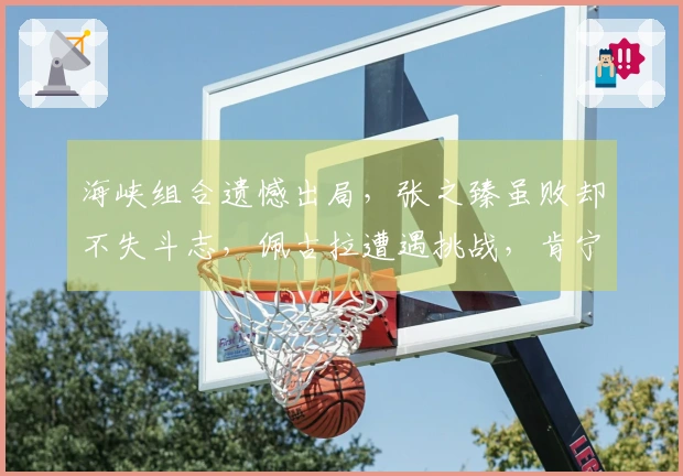 海峡组合遗憾出局，张之臻虽败却不失斗志，佩古拉遭遇挑战，肯宁成功晋级