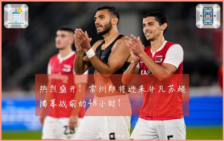 热烈盛开！常州即将迎来非凡苏超揭幕战前的48小时！