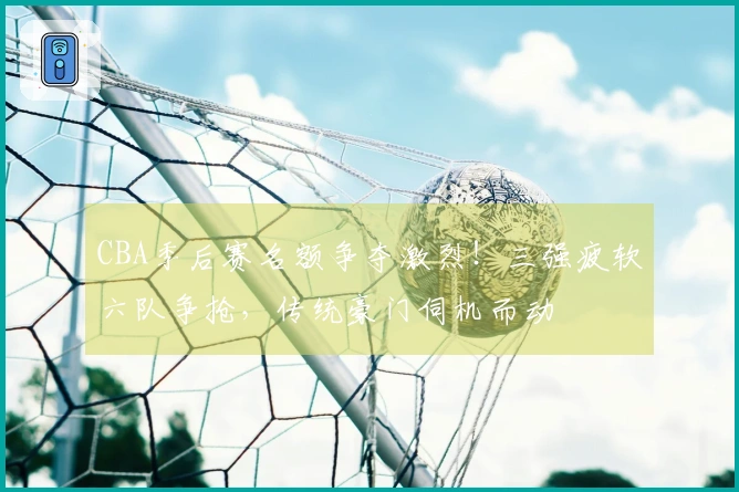 CBA季后赛名额争夺激烈！三强疲软六队争抢，传统豪门伺机而动